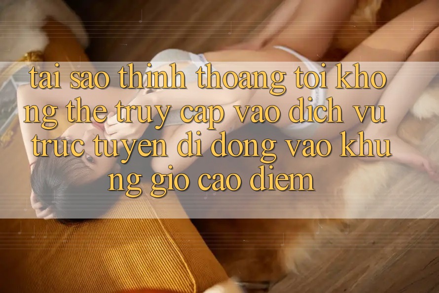 Tại sao thỉnh thoảng tôi không thể truy cập vào dịch vụ trực tuyến di động vào khung giờ cao điểm?