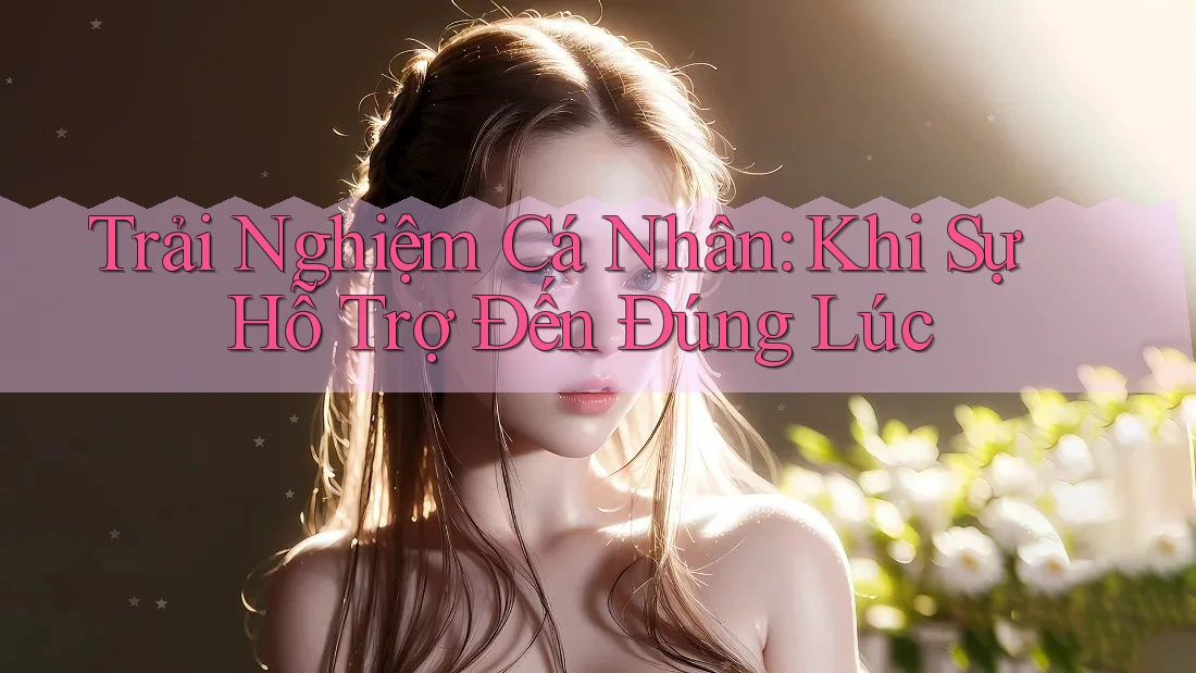 Trải Nghiệm Cá Nhân: Khi Sự Hỗ Trợ Đến Đúng Lúc