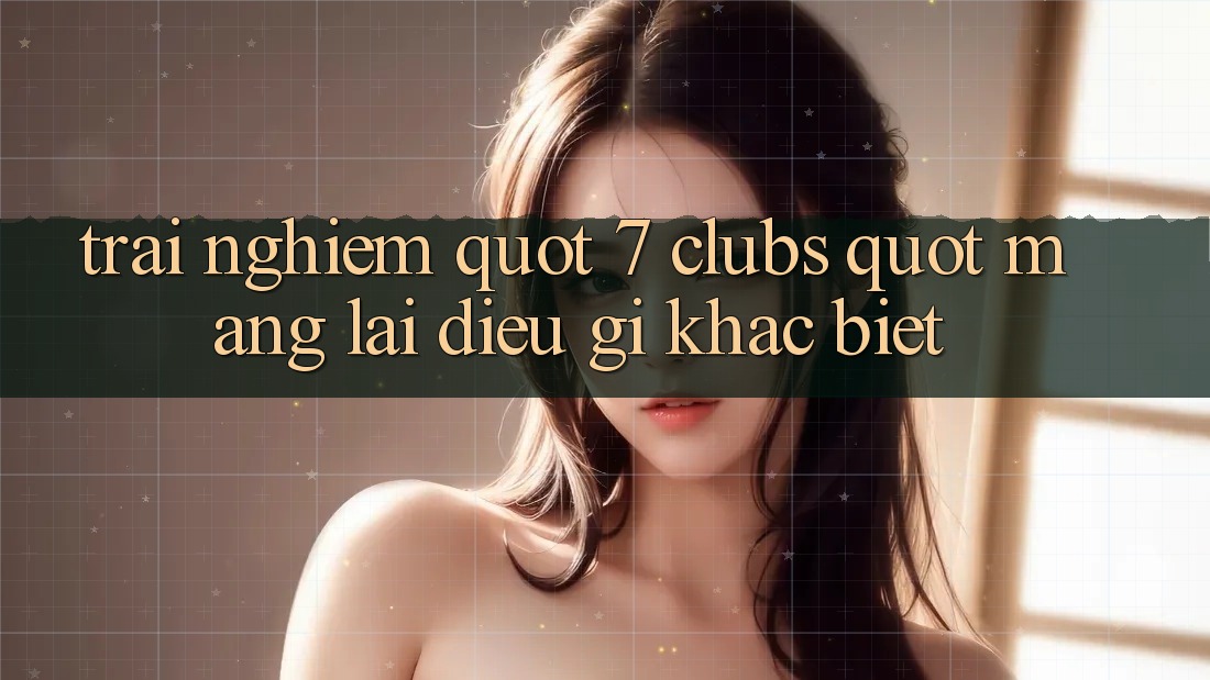 Trải Nghiệm " 7 Clubs" Mang Lại Điều Gì Khác Biệt?