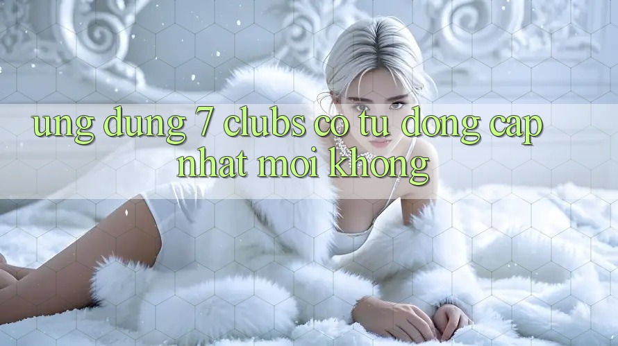 Ứng dụng 7 clubs có tự động cập nhật mới không? Ứng dụng 7 clubs có tự động cập nhật mới không?
