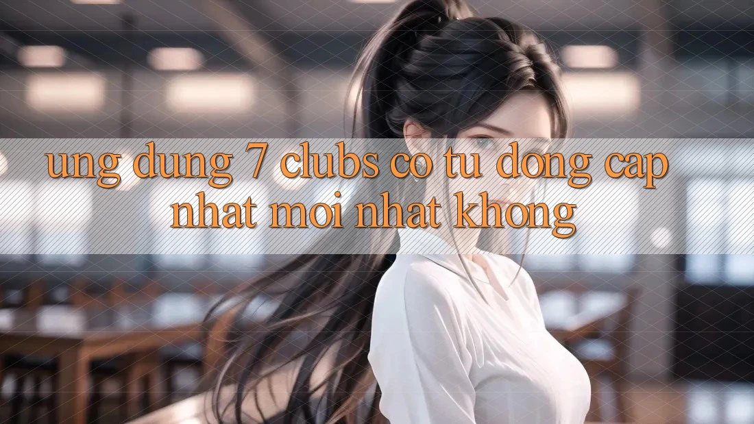 Ứng dụng 7 clubs có tự động cập nhật mới nhất không? Ứng dụng 7 clubs có tự động cập nhật mới nhất không?
