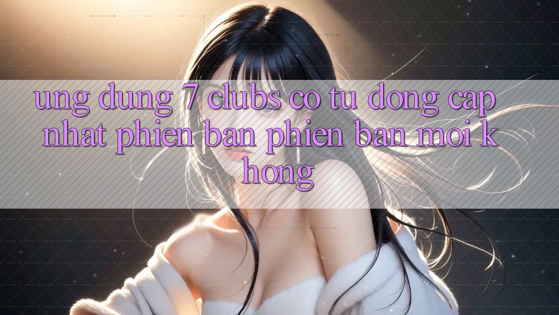 Ứng dụng 7 clubs có tự động cập nhật phiên bản phiên bản mới không?