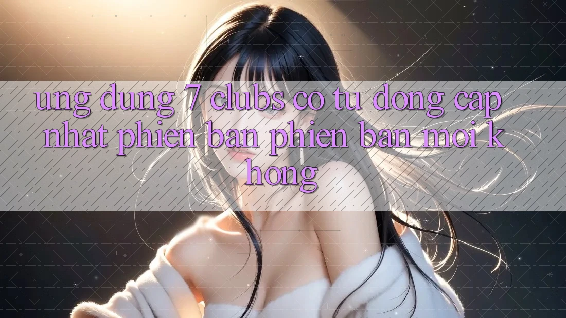 Ứng dụng 7 clubs có tự động cập nhật phiên bản phiên bản mới không? Ứng dụng 7 clubs có tự động cập nhật phiên bản phiên bản mới không?