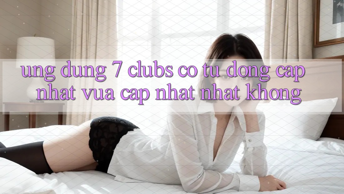 Ứng dụng 7 clubs có tự động cập nhật vừa cập nhật nhất không?
