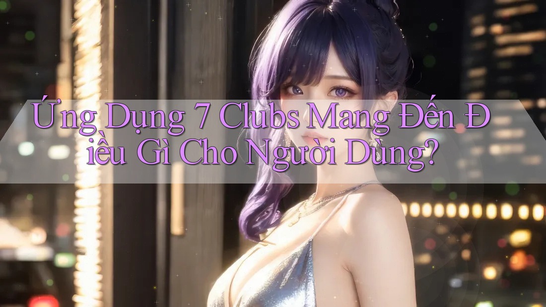 Ứng Dụng 7 Clubs Mang Đến Điều Gì Cho Người Dùng?