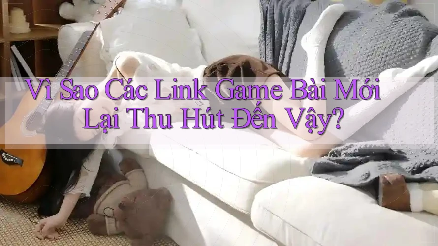 Vì Sao Các Link Game Bài Mới Lại Thu Hút Đến Vậy?