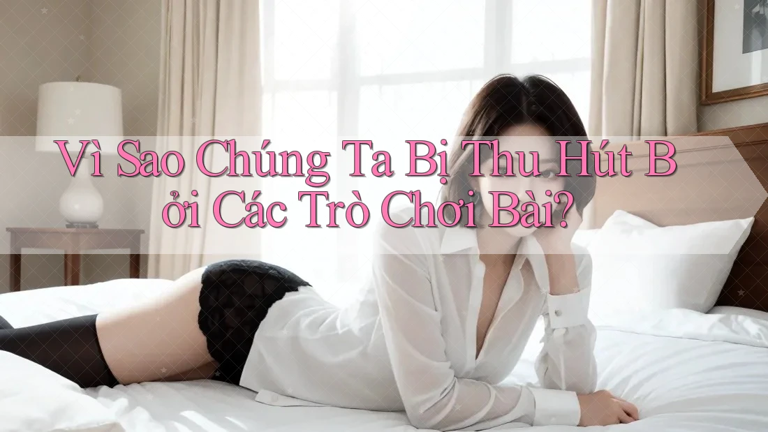 Vì Sao Chúng Ta Bị Thu Hút Bởi Các Trò Chơi Bài?